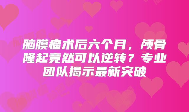 脑膜瘤术后六个月，颅骨隆起竟然可以逆转？专业团队揭示最新突破