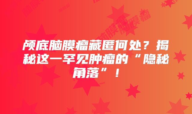 颅底脑膜瘤藏匿何处？揭秘这一罕见肿瘤的“隐秘角落”！