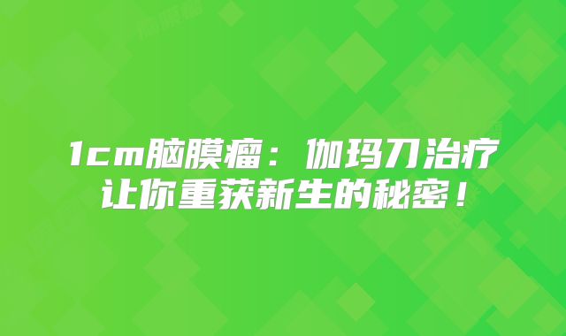 1cm脑膜瘤：伽玛刀治疗让你重获新生的秘密！