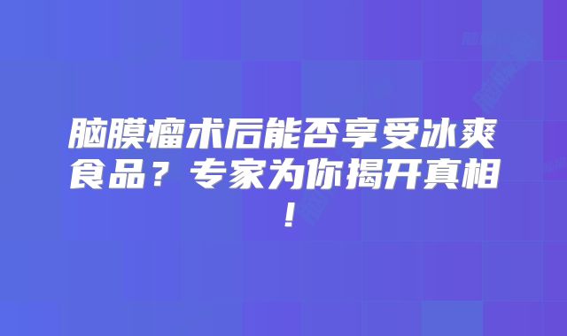 脑膜瘤术后能否享受冰爽食品？专家为你揭开真相！