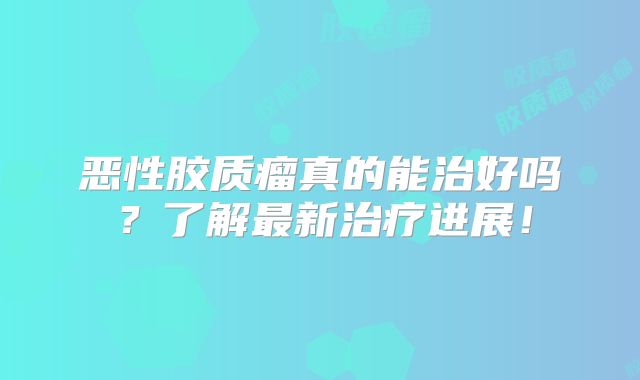 恶性胶质瘤真的能治好吗？了解最新治疗进展！