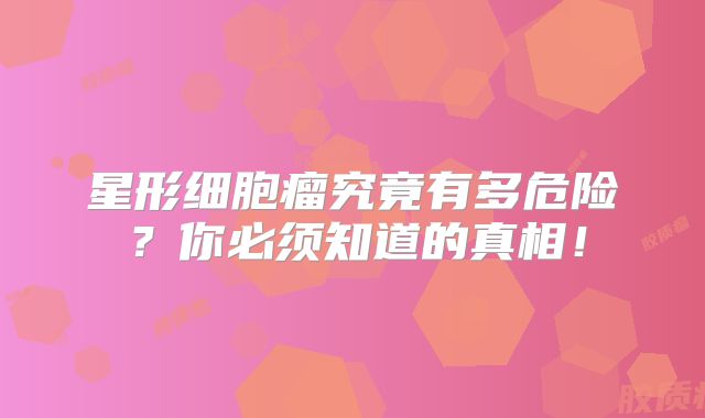 星形细胞瘤究竟有多危险？你必须知道的真相！