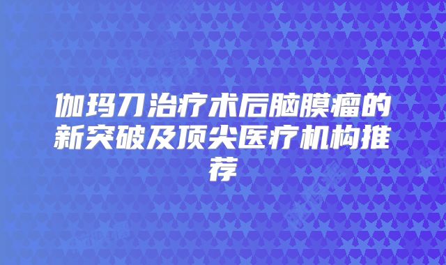 伽玛刀治疗术后脑膜瘤的新突破及顶尖医疗机构推荐