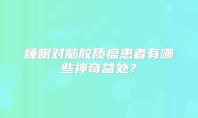 睡眠对脑胶质瘤患者有哪些神奇益处？