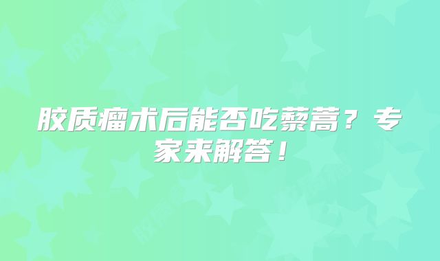 胶质瘤术后能否吃藜蒿？专家来解答！