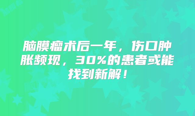 脑膜瘤术后一年，伤口肿胀频现，30%的患者或能找到新解！