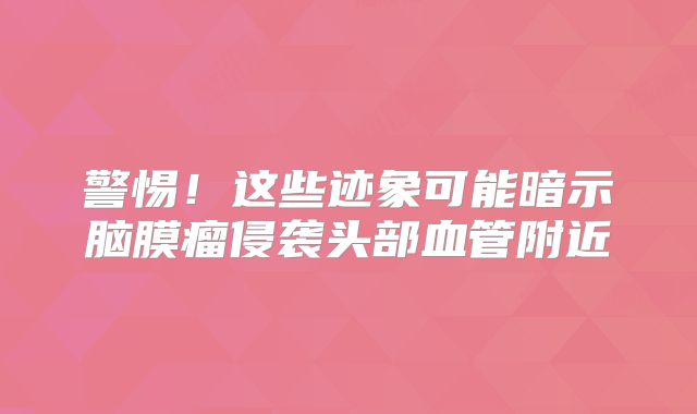 警惕！这些迹象可能暗示脑膜瘤侵袭头部血管附近