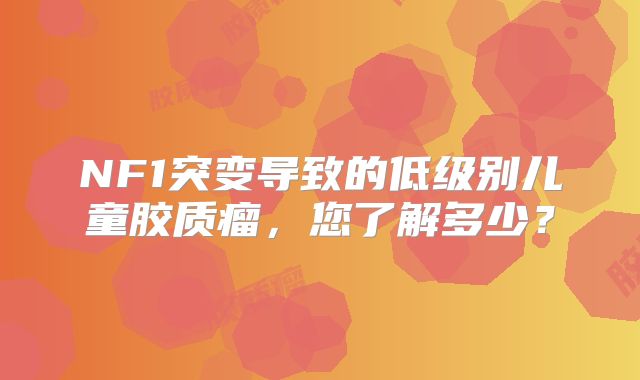 NF1突变导致的低级别儿童胶质瘤，您了解多少？