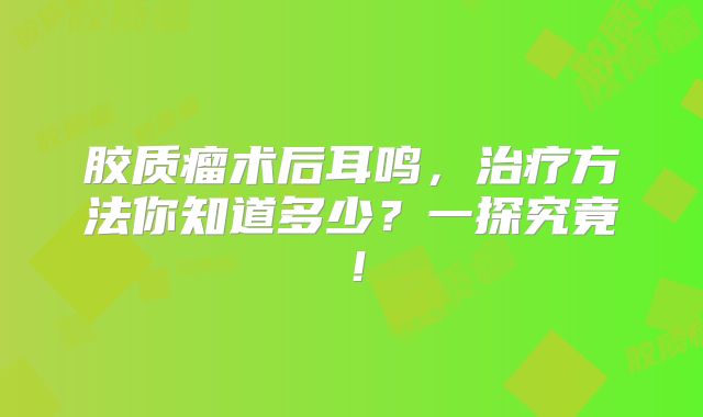 胶质瘤术后耳鸣，治疗方法你知道多少？一探究竟！