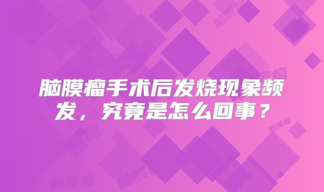 脑膜瘤手术后发烧现象频发，究竟是怎么回事？