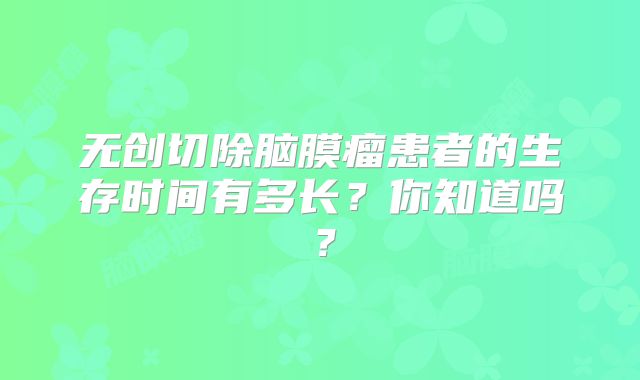 无创切除脑膜瘤患者的生存时间有多长？你知道吗？