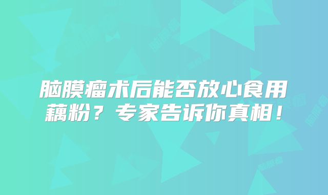 脑膜瘤术后能否放心食用藕粉？专家告诉你真相！