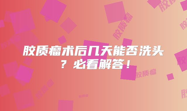 胶质瘤术后几天能否洗头？必看解答！