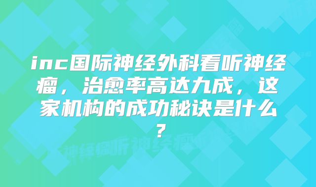 inc国际神经外科看听神经瘤，治愈率高达九成，这家机构的成功秘诀是什么？