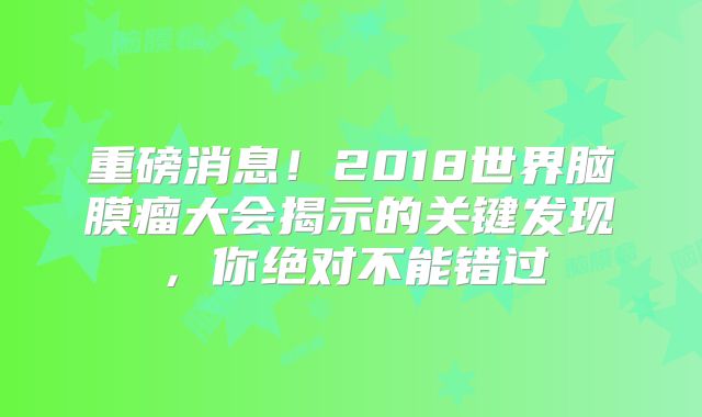 重磅消息！2018世界脑膜瘤大会揭示的关键发现，你绝对不能错过