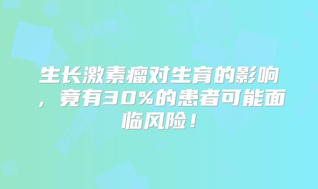 生长激素瘤对生育的影响，竟有30%的患者可能面临风险！