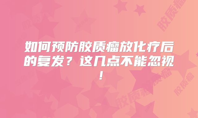 如何预防胶质瘤放化疗后的复发？这几点不能忽视！
