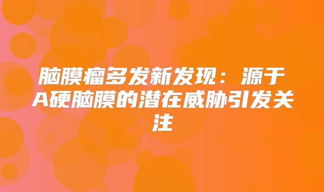 脑膜瘤多发新发现：源于A硬脑膜的潜在威胁引发关注