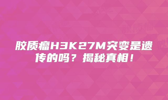 胶质瘤H3K27M突变是遗传的吗？揭秘真相！