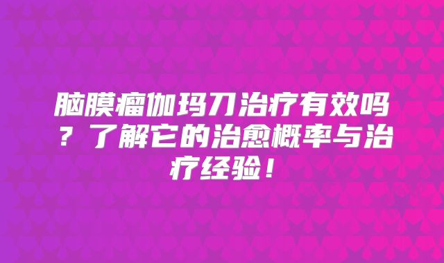 脑膜瘤伽玛刀治疗有效吗？了解它的治愈概率与治疗经验！