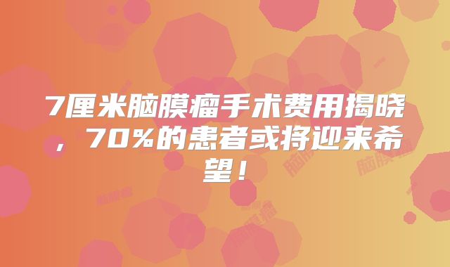 7厘米脑膜瘤手术费用揭晓，70%的患者或将迎来希望！