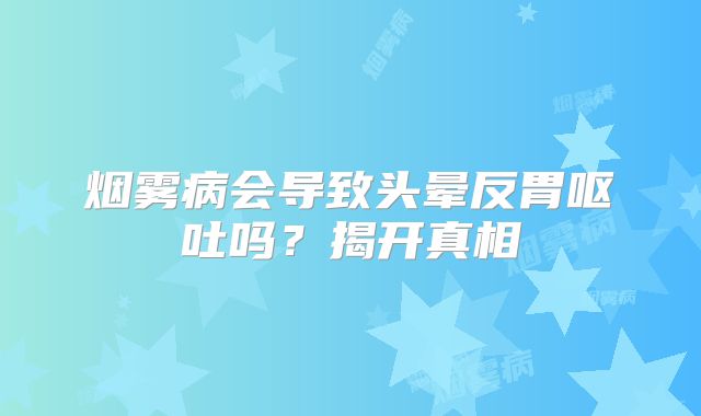 烟雾病会导致头晕反胃呕吐吗？揭开真相