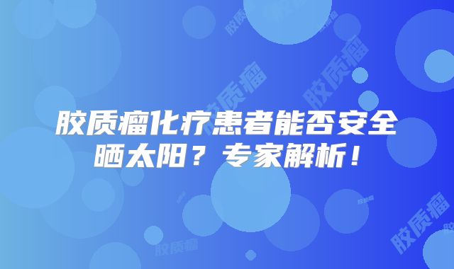胶质瘤化疗患者能否安全晒太阳？专家解析！