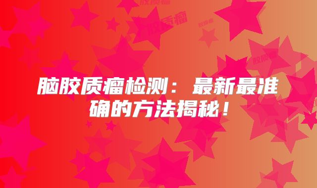 脑胶质瘤检测：最新最准确的方法揭秘！