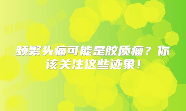 频繁头痛可能是胶质瘤？你该关注这些迹象！