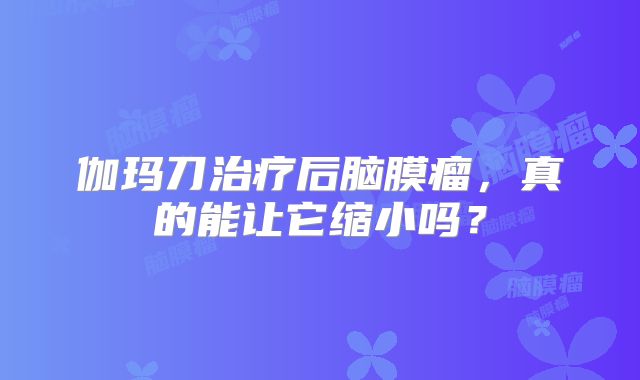 伽玛刀治疗后脑膜瘤，真的能让它缩小吗？