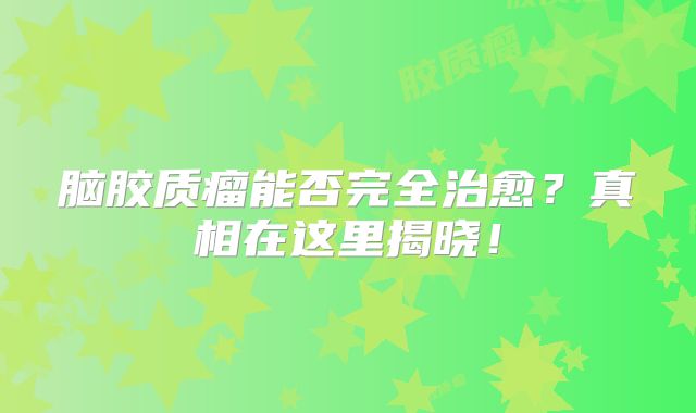 脑胶质瘤能否完全治愈？真相在这里揭晓！