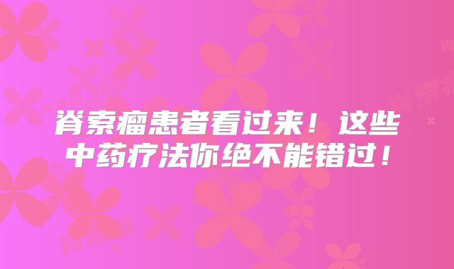 脊索瘤患者看过来！这些中药疗法你绝不能错过！