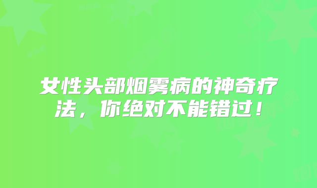 女性头部烟雾病的神奇疗法，你绝对不能错过！