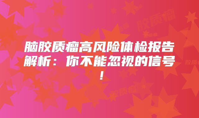 脑胶质瘤高风险体检报告解析：你不能忽视的信号！