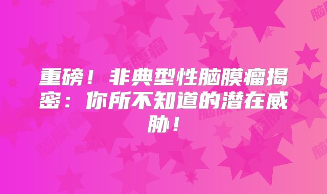 重磅！非典型性脑膜瘤揭密：你所不知道的潜在威胁！