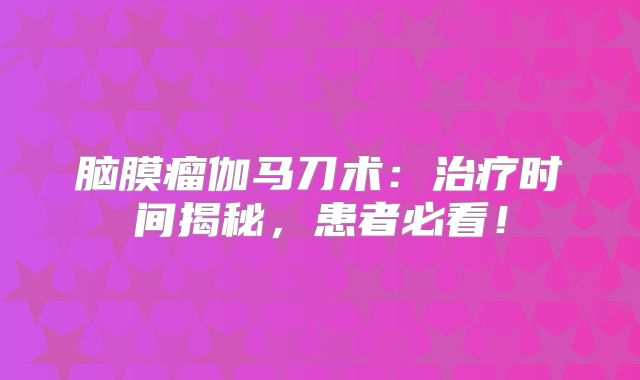 脑膜瘤伽马刀术：治疗时间揭秘，患者必看！