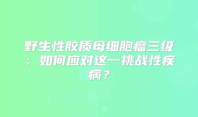野生性胶质母细胞瘤三级：如何应对这一挑战性疾病？