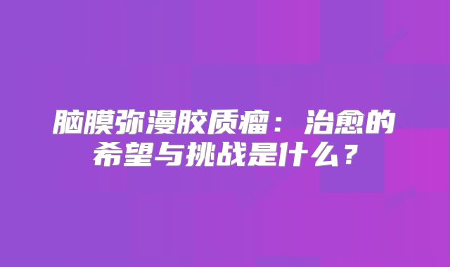 脑膜弥漫胶质瘤：治愈的希望与挑战是什么？
