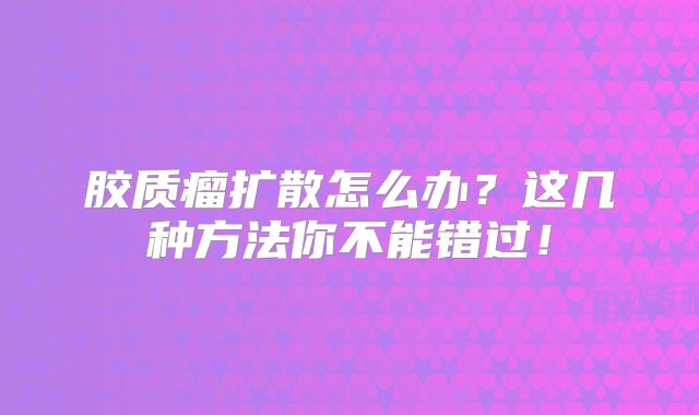 胶质瘤扩散怎么办？这几种方法你不能错过！