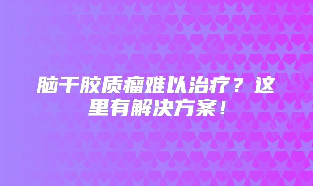 脑干胶质瘤难以治疗？这里有解决方案！