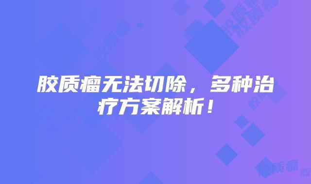 胶质瘤无法切除，多种治疗方案解析！