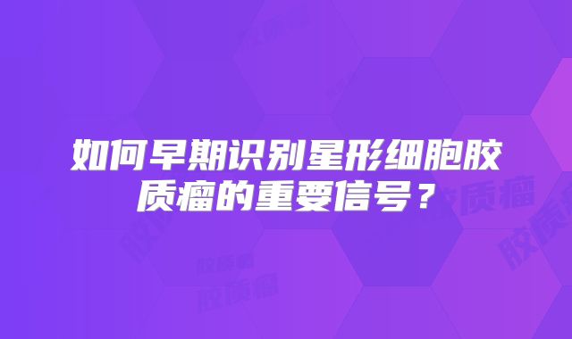 如何早期识别星形细胞胶质瘤的重要信号？