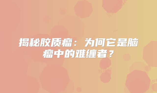 揭秘胶质瘤：为何它是脑瘤中的难缠者？