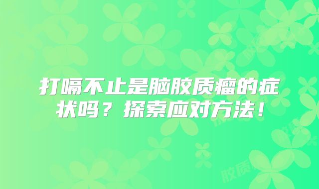 打嗝不止是脑胶质瘤的症状吗？探索应对方法！