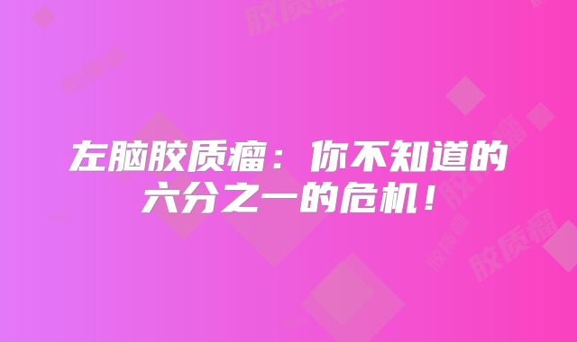 左脑胶质瘤：你不知道的六分之一的危机！