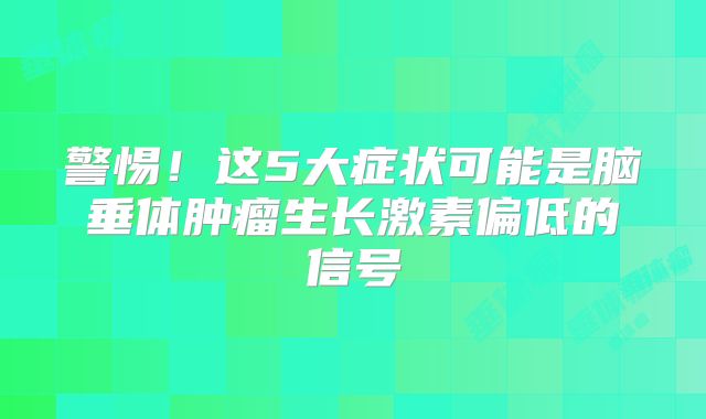 警惕！这5大症状可能是脑垂体肿瘤生长激素偏低的信号