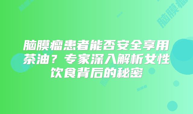 脑膜瘤患者能否安全享用茶油？专家深入解析女性饮食背后的秘密