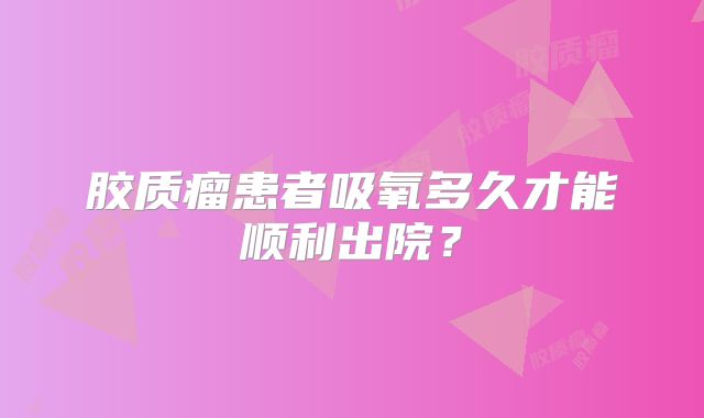 胶质瘤患者吸氧多久才能顺利出院？