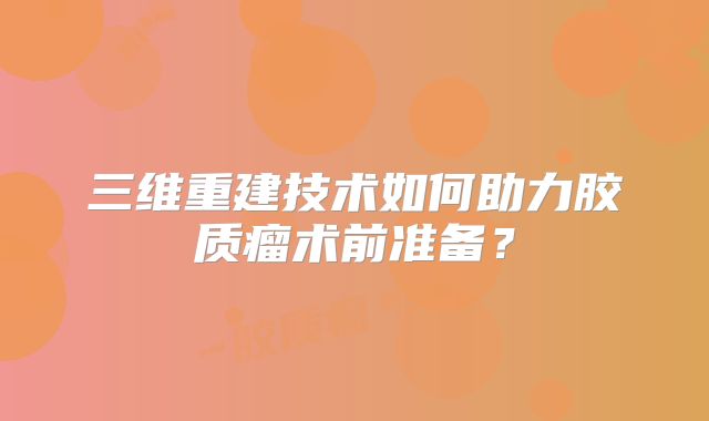 三维重建技术如何助力胶质瘤术前准备？