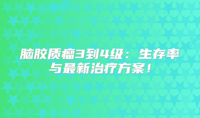 脑胶质瘤3到4级：生存率与最新治疗方案！
